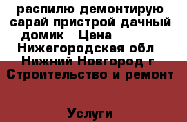 распилю демонтирую сарай пристрой дачный домик › Цена ­ 1 500 - Нижегородская обл., Нижний Новгород г. Строительство и ремонт » Услуги   . Нижегородская обл.,Нижний Новгород г.